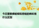 今日更新癩蛤蟆和青蛙的蝌蚪有什么區(qū)別