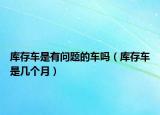 庫(kù)存車(chē)是有問(wèn)題的車(chē)嗎（庫(kù)存車(chē)是幾個(gè)月）