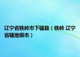 遼寧省鐵嶺市下轄縣（鐵嶺 遼寧省轄地級(jí)市）