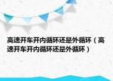 高速開(kāi)車(chē)開(kāi)內(nèi)循環(huán)還是外循環(huán)（高速開(kāi)車(chē)開(kāi)內(nèi)循環(huán)還是外循環(huán)）