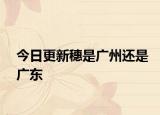 今日更新穗是廣州還是廣東