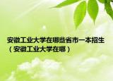 安徽工業(yè)大學(xué)在哪些省市一本招生（安徽工業(yè)大學(xué)在哪）