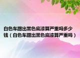 白色車蹭出黑色底漆算嚴重嗎多少錢（白色車蹭出黑色底漆算嚴重嗎）
