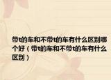 帶t的車和不帶t的車有什么區(qū)別哪個(gè)好（帶t的車和不帶t的車有什么區(qū)別）