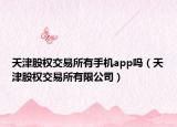 天津股權交易所有手機app嗎（天津股權交易所有限公司）