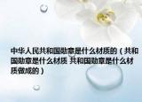 中華人民共和國(guó)勛章是什么材質(zhì)的（共和國(guó)勛章是什么材質(zhì) 共和國(guó)勛章是什么材質(zhì)做成的）