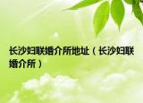 長沙婦聯(lián)婚介所地址（長沙婦聯(lián)婚介所）