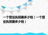 一個(gè)營業(yè)執(zhí)照要多少錢（一個(gè)營業(yè)執(zhí)照要多少錢）