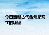 今日更新古代幽州是現(xiàn)在的哪里