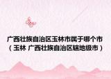 廣西壯族自治區(qū)玉林市屬于哪個(gè)市（玉林 廣西壯族自治區(qū)轄地級(jí)市）