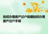 如何辦理房產過戶離婚如何辦理房產過戶手續(xù)