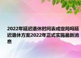 2022年延遲退休時間表成定局嗎延遲退休方案2022年正式實施最新消息