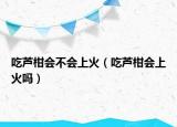 吃蘆柑會(huì)不會(huì)上火（吃蘆柑會(huì)上火嗎）