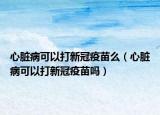 心臟病可以打新冠疫苗么（心臟病可以打新冠疫苗嗎）