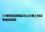 ??綠地集團樓盤怎么辦理土地證呢誰知道呢
