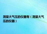 測(cè)量大氣壓的儀器有（測(cè)量大氣壓的儀器）