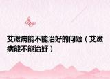艾滋病能不能治好的問題（艾滋病能不能治好）