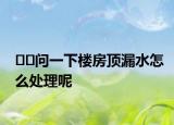 ??問一下樓房頂漏水怎么處理呢