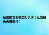征信報(bào)告去哪里打長(zhǎng)沙（征信報(bào)告去哪里打）
