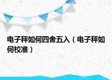 電子秤如何四舍五入（電子秤如何校準）