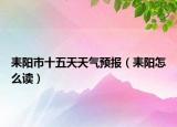 耒陽(yáng)市十五天天氣預(yù)報(bào)（耒陽(yáng)怎么讀）
