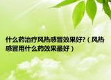 什么藥治療風(fēng)熱感冒效果好?（風(fēng)熱感冒用什么藥效果最好）
