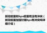 新冠疫苗和hpv疫苗有沒有沖突（新冠疫苗加強(qiáng)針跟hpv有沖突嗎詳細(xì)介紹）