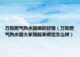 萬(wàn)和燃?xì)鉄崴髂目詈糜茫ㄈf(wàn)和燃?xì)鉄崴鞔蠹矣闷饋?lái)感覺(jué)怎么樣）