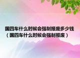 國四車什么時候會強(qiáng)制報(bào)廢多少錢（國四車什么時候會強(qiáng)制報(bào)廢）