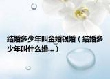 結(jié)婚多少年叫金婚銀婚（結(jié)婚多少年叫什么婚...）