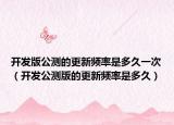 開(kāi)發(fā)版公測(cè)的更新頻率是多久一次（開(kāi)發(fā)公測(cè)版的更新頻率是多久）