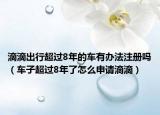 滴滴出行超過8年的車有辦法注冊嗎（車子超過8年了怎么申請滴滴）