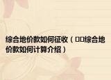 綜合地價款如何征收（??綜合地價款如何計算介紹）