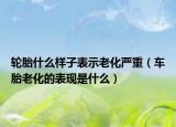 輪胎什么樣子表示老化嚴(yán)重（車胎老化的表現(xiàn)是什么）