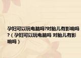 孕婦可以玩電腦嗎?對胎兒有影響嗎?（孕婦可以玩電腦嗎 對胎兒有影響嗎）