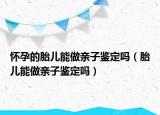 懷孕的胎兒能做親子鑒定嗎（胎兒能做親子鑒定嗎）