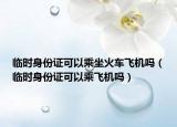 臨時身份證可以乘坐火車飛機(jī)嗎（臨時身份證可以乘飛機(jī)嗎）