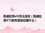 凱迪拉克xt5怎么定位（凱迪拉克XT5的車(chē)型定位是什么）