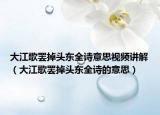 大江歌罷掉頭東全詩意思視頻講解（大江歌罷掉頭東全詩的意思）