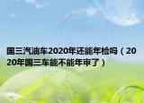 國(guó)三汽油車2020年還能年檢嗎（2020年國(guó)三車能不能年審了）