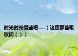 時(shí)光時(shí)光慢些吧.....（這是那首歌歌詞（））