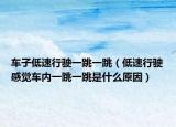 車子低速行駛一跳一跳（低速行駛感覺車內(nèi)一跳一跳是什么原因）