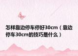 怎樣靠邊停車(chē)停好30cm（靠邊停車(chē)30cm的技巧是什么）