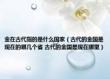 金在古代指的是什么國家（古代的金國是現在的哪幾個省 古代的金國是現在哪里）