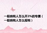 一般納稅人怎么開(kāi)3%的專(zhuān)票（一般納稅人怎么報(bào)稅）