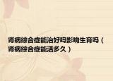 腎病綜合癥能治好嗎影響生育嗎（腎病綜合癥能活多久）