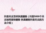 抖音關(guān)注怎樣快速刪除（抖音5000個(gè)關(guān)注如何很快刪除 快速刪除抖音關(guān)注的方法介紹）