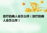 放療的病人會(huì)怎么樣（放療的病人會(huì)怎么樣）