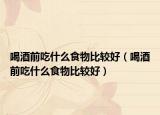 喝酒前吃什么食物比較好（喝酒前吃什么食物比較好）