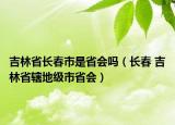 吉林省長(zhǎng)春市是省會(huì)嗎（長(zhǎng)春 吉林省轄地級(jí)市省會(huì)）